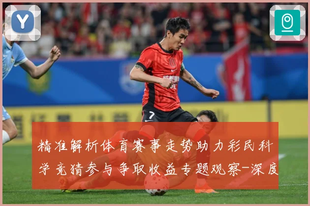 精准解析体育赛事走势助力彩民科学竞猜参与争取收益专题观察-深度解析
