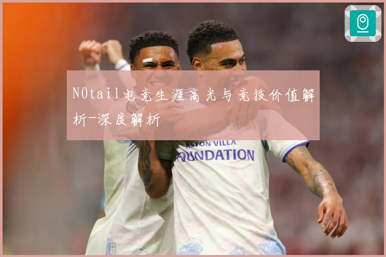 N0tail电竞生涯高光与竞技价值解析-深度解析