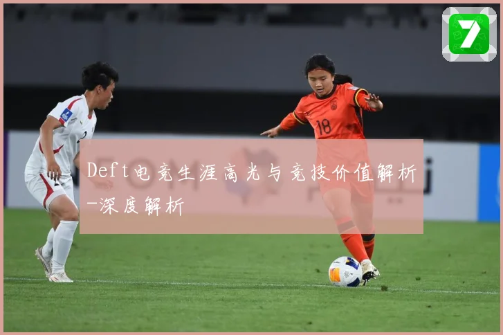 Deft电竞生涯高光与竞技价值解析-深度解析