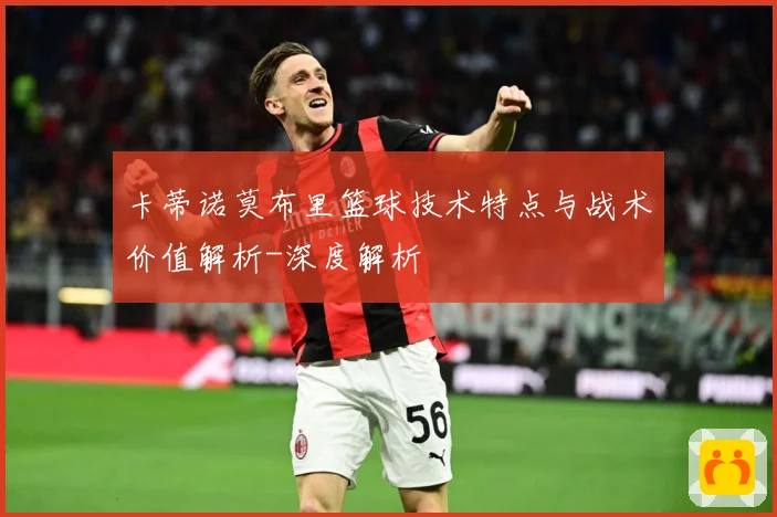 卡蒂诺莫布里篮球技术特点与战术价值解析-深度解析
