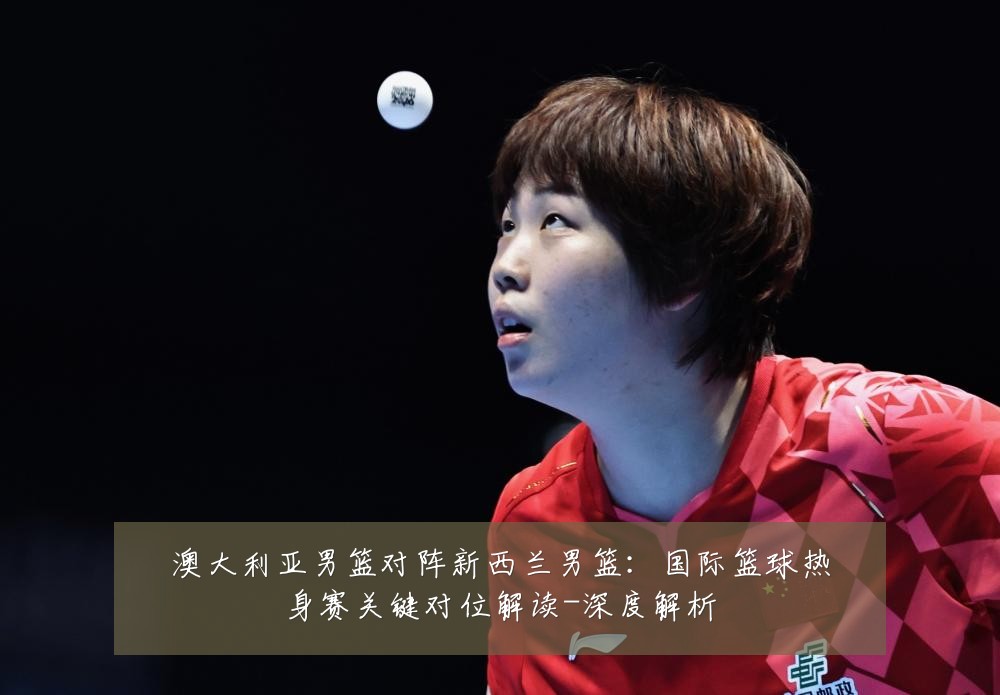 澳大利亚男篮对阵新西兰男篮：国际篮球热身赛关键对位解读-深度解析