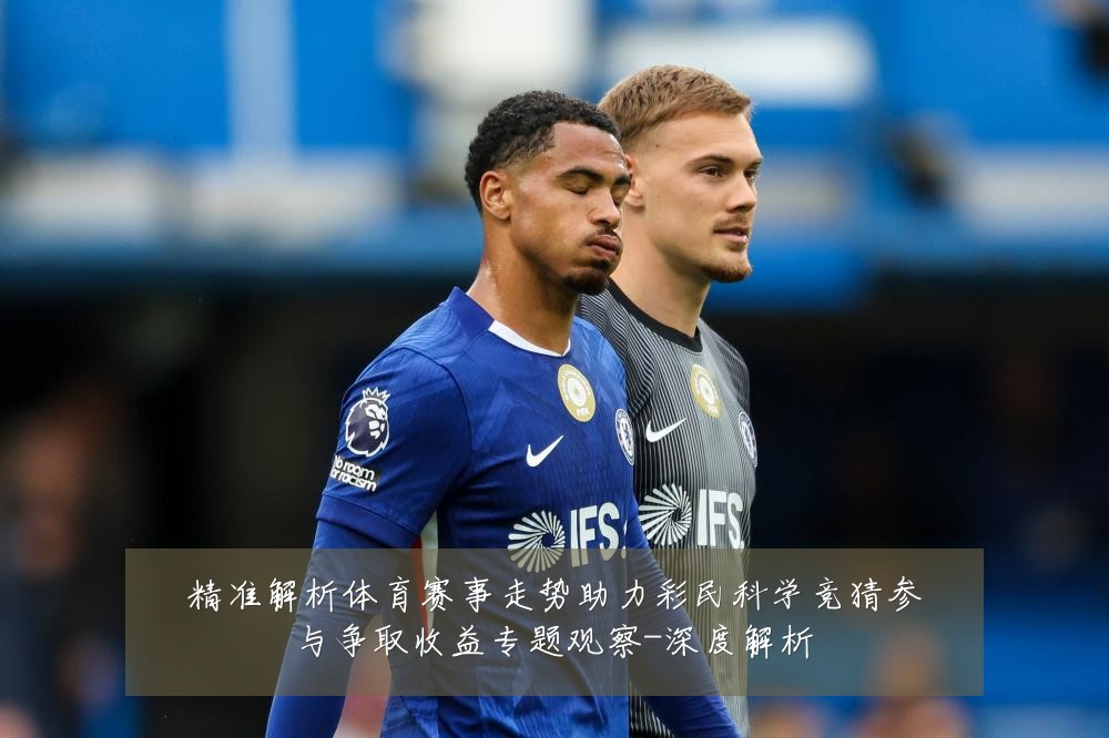 精准解析体育赛事走势助力彩民科学竞猜参与争取收益专题观察-深度解析